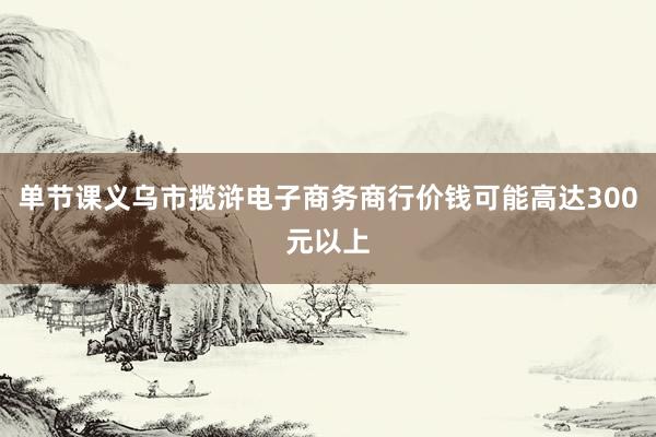 单节课义乌市揽浒电子商务商行价钱可能高达300元以上