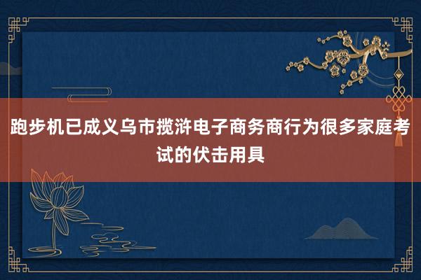 跑步机已成义乌市揽浒电子商务商行为很多家庭考试的伏击用具